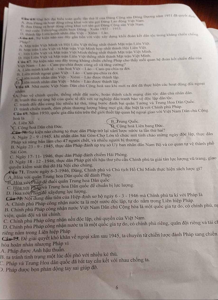 Cầu #ạ  ' Đại bội đại biểu toàn quốc lần thứ II của Đăng Cộng sản Đông Dương năm 1951 đã quyết địa
V đea Đng ra hoại động công khai với tên gọi Đảng Lao động Việt Nam.
B. đea Đâng rà hoại động công khai với tên gọi Đăng Cộng sân Việt Nam.
C mô cuộc Tiền công chiến lược Đông - Xuân 1952 - 1953.
D. thành lập Liên minh nhân dân Việt - Xiêm - Lào.
Cáu Cộ. Nự kiện nào sau đây gân liên với việc xây dựng khối đoàn kết dân tộc trong kháng chiến chống
Phäp?
A. Mặt mên Việt Minh và Hội Liên Việt thống nhất thành Mặt trận Liên Việt.
B. Mặt trận Liên Việt và Mật trận Việt Minh hợp nhất thành Hội Liên Việt.
C. Hội Liên Việt và Mặt trận Việt Minh thống nhật thành Mật trận Việt Minh.
D. Hội Liên Việt và Mặt trận Liên Việt thống nhất thành Mật trận Việt Minh.
Cáu 67. Sự kiện nào sau đây trong kháng chiến chống Pháp cho thấy mỗi quan hệ đoàn kết chiến đấu của
Việt Nam - Lão - Cam-pu-chia được cũng cổ và tăng cường?
A Liên minh kính tế - văn hoá Việt - Lào - Cam-pu-chia ra đời.
B. Liên minh ngoại giao Việt — Lào - Cam-pu-chia ra đời.
C. Liên minh nhân dân Việt - Xiêm - Lào được thành lập.
M. Liên minh nhân dân Việt - Miên - Lào được thành lập.
Câu 68. Nhà nước Việt Nam Dân chủ Cộng hoà sau khi mới ra đời đã thực hiện các hoạt động đối ngoại
nhām
A. báo vệ chính quyền, thống nhất đất nước, hoàn thành cách mạng dân tộc dân chủ nhân dân.
B. tranh thủ sự ủng hộ của quốc tế đối với sự nghiệp đấu tranh bảo vệ độc lập dân tộc.
C. tránh đổi đầu cùng lúc nhiều kê thù, từng bước đánh bại quân Tưởng và Trung Hoa Dân Quốc.
D. tránh chiến tranh, đàm phán thương lượng bằng mọi giá, đặc biệt là với Chính phủ Pháp.
Câu 69. Năm 1950, quốc gia đầu tiên trên thế giới thiết lập quan hệ ngoại giao với Việt Nam Dân chủ Cộng
hoà là
A. Liên Xô. B. Trung Quốc.
C. Cộng hoà Dân chủ Đức. D. Cộng hoà Liên bang Đức.
Câu 70. Sự kiện nào chứng tỏ thực dân Pháp trở lại xâm lược nứớc ta lần thứ hai?
A. Ngày 2 - 9 -1945, khi nhân dân Sài Gòn-Chợ Lớn tổ chức mít tinh chào mừng ngày độc lập, thực dân
Pháp xá súng bắn làm cho 47 người chết, và nhiều người bị thương.
B. Ngày 23 - 9 - 1945, thực dân Pháp đánh úp trụ sở Ưỷ ban nhân dân Nam Bộ và cơ quan tự vệ thành phố
Sải Gòn.
C. Ngày 17- 11- 1946, thực dân Pháp đánh chiếm Hài Phòng.
D. Ngày 18 - 12 - 1946, thực dân Pháp gửi tối hậu thư yêu cầu Chính phủ ta giải tán lực lượng vũ trang, giao
quyển kiểm soát thủ đô Hà Nội cho chúng.
Câu 71. Trước ngày 6-3-1946, Đảng, Chính phủ và Chủ tịch Hồ Chí Minh thực hiện sách lược giì?
A  Hòa với quân Trung hoa Dân quốc để đánh Pháp.
Bộ Hòa với Pháp đề đuổi quân Trung hoa Dân quốc
C. Hòa với Pháp và Trung hoa Dân quốc đề chuẩn bị lực lượng.
D. Hòa với Pháp đề xâydựng lực lượng.
Câu 72. Nội dung đầu tiên của Hiệp định sơ bộ ngày 6 - 3 - 1946 mà Chính phủ ta kí với Pháp là
A. Chính phủ Pháp công nhận nước ta là một nước độc lập, tự do nằm trong Liên hiệp Pháp.
B. Chính phủ Pháp công nhận nước Việt Nam Dân chủ Cộng hòa là một quốc gia tự do, có chính phủ, ng
viện, quân đội và tài chính.
C. Chính phủ Pháp công nhận nền độc lập, chủ quyền của Việt Nam.
D. Chính phủ Pháp công nhận nước ta là một quốc gia tự do, có chính phủ riêng, quân đội riêng và tài ch
riêng nằm trong Liên hiệp Pháp
Câu 73. Để giải quyết khó khăn về ngoại xâm sau 1945, ta chuyền từ chiến lược đánh Pháp sang chiến
hòa hoãn nhân nhượng Pháp vì
A. Pháp được Anh hậu thuẫn.
B. ta tránh tình trạng một lúc đối phó với nhiều kẻ thù.
C. Pháp và Trung Hoa dân quốc đã bắt tay cấu kết với nhau chống ta.
D. Pháp được bọn phản động tay sai giúp đỡ.
6