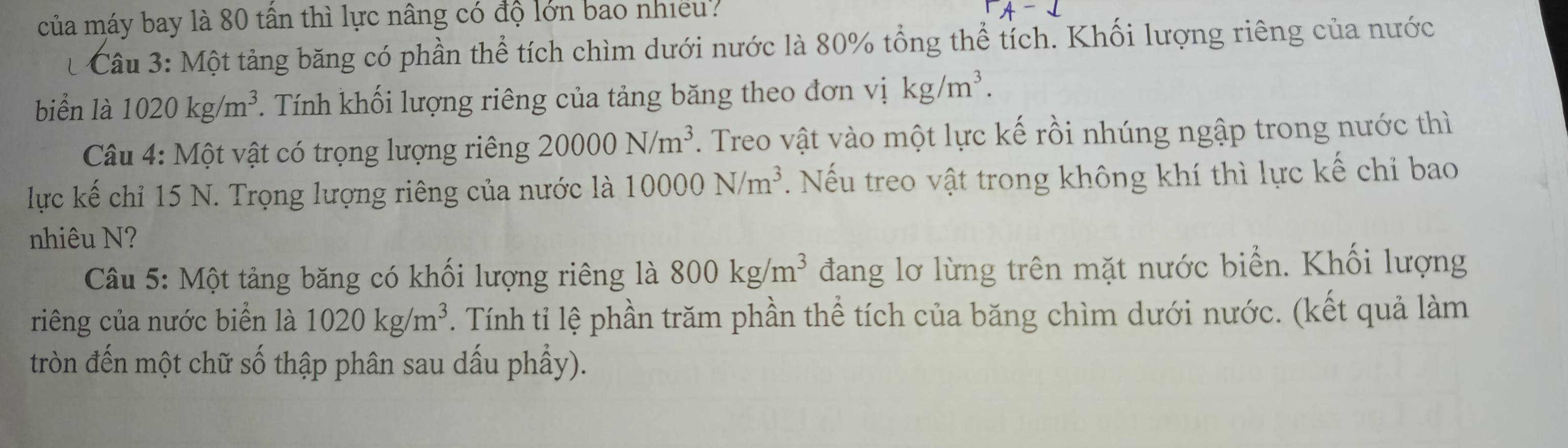 của máy bay là 80 tần thì lực nâng có độ lớn bao nhiều? 
Câu 3: Một tảng băng có phần thể tích chìm dưới nước là 80% tổng thể tích. Khối lượng riêng của nước 
biển là 1020kg/m^3. Tính khối lượng riêng của tảng băng theo đơn vị kg/m^3. 
Câu 4: Một vật có trọng lượng riêng 20000N/m^3. Treo vật vào một lực kế rồi nhúng ngập trong nước thì 
lực kế chỉ 15 N. Trọng lượng riêng của nước là 10000N/m^3. Nếu treo vật trong không khí thì lực kế chi bao 
nhiêu N? 
Câu 5: Một tảng băng có khối lượng riêng là 800kg/m^3 đang lơ lừng trên mặt nước biển. Khối lượng 
riêng của nước biển là 1020kg/m^3. Tính tỉ lệ phần trăm phần thể tích của băng chìm dưới nước. (kết quả làm 
tròn đến một chữ số thập phân sau dấu phầy).