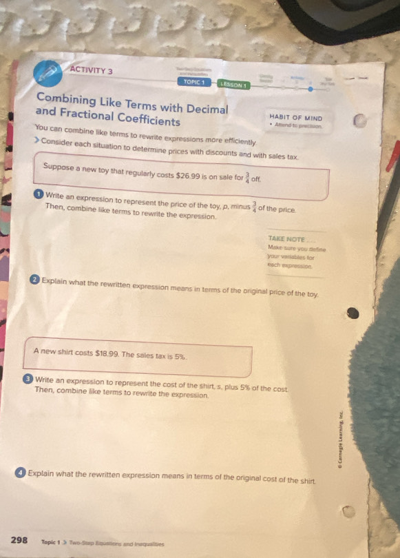 ACTIVITY 3 
TOPIC 1 LESSON 1 
Combining Like Terms with Decimal HABIT OF MIND 
and Fractional Coefficients Attend to precision. 
You can combine like terms to rewrite expressions more efficiently 
》 Consider each situation to determine prices with discounts and with sales tax. 
Suppose a new toy that regularly costs $26.99 is on sale for  3/4  off. 
Write an expression to represent the price of the toy, p, minus  3/4  of the price. 
Then, combine like terms to rewrite the expression. 
_ 
TAKE NOTE_ 
Make sure you define 
your variables for 
_ 
each expression 
2 Explain what the rewritten expression means in terms of the original price of the toy 
A new shirt costs $18.99. The sales tax is 5%. 
80 Write an expression to represent the cost of the shirt, s, plus 5% of the cost 
Then, combine like terms to rewrite the expression. 
Explain what the rewritten expression means in terms of the original cost of the shirt 
298 Topic 1 》 Two-Stap Equations and insqualities