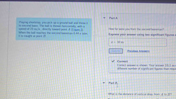Playing shortstop, you pick up a ground ball and throw it 
to second base. The ball is thrown horizontally, with a 
speed of 23 m/s , directly toward point A. (Eigure_ 1) How far were you from the second baseman? 
When the ball reaches the second baseman 0.44 s later, 
it is caught at point . B Express your answer using two significant figures
x=10m
Submit Previous Answers 
Correct 
Correct answer is shown. Your answer 10.1 m
different number of significant figures than requ 
Part P. 
What is the distance of vertical drop, from A. to B?