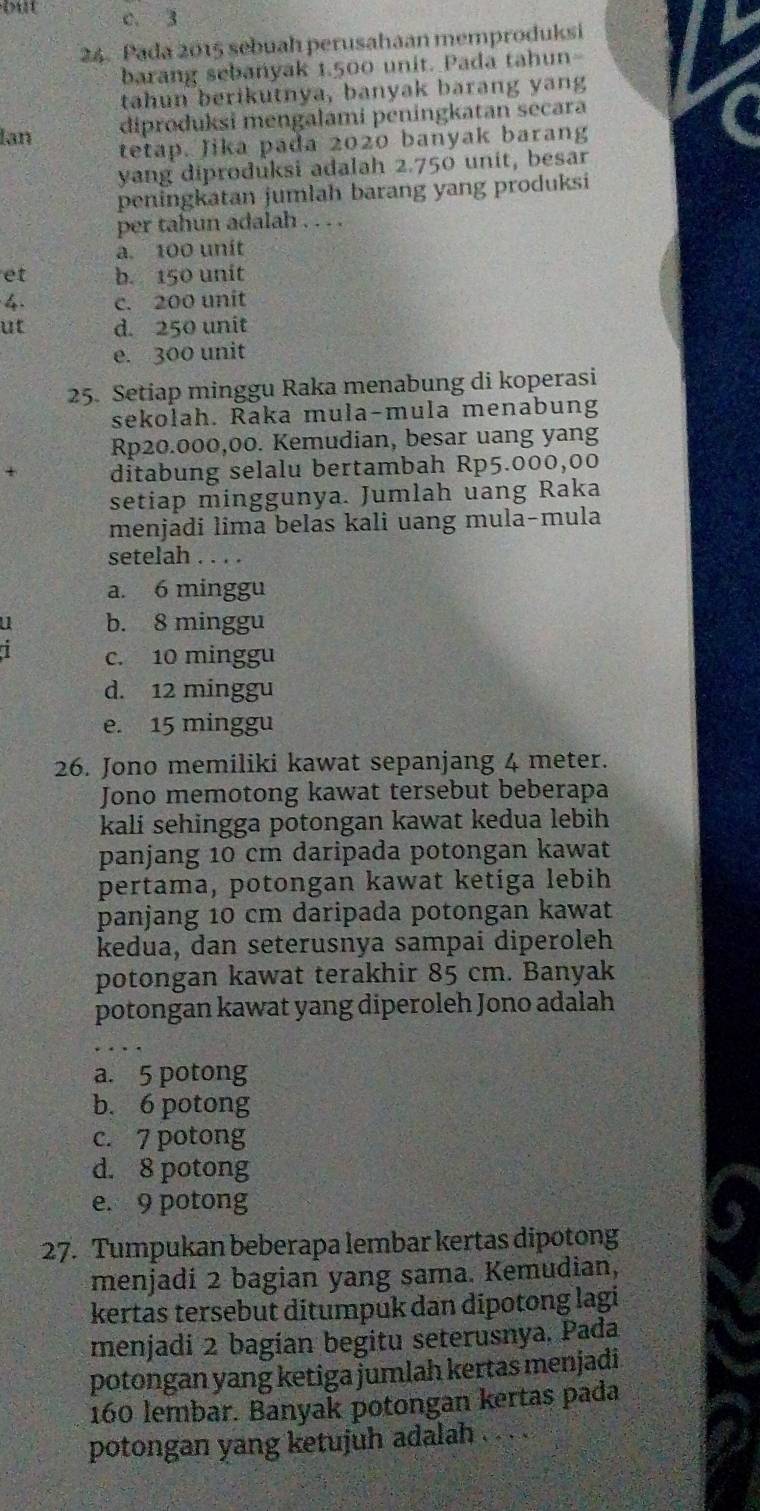 but c. 3
24. Pada 2015 sebuah perusahaan memproduksi
barang sebanyak 1.500 unit. Pada tahun-
tahun berikutnya, banyak barang yang
lan diproduksi mengalami peningkatan secara
tetap. Jika pada 2020 banyak barang
yang diproduksi adalah 2.750 unit, besar
peningkatan jumlah barang yang produksi
per tahun adalah . . . .
a. 100 unít
et b. 150 unit
4. c. 200 unit
ut d. 250 unit
e. 300 unit
25. Setiap minggu Raka menabung di koperasi
sekolah. Řaka mula-mula menabung
Rp20.000,00. Kemudian, besar uang yang
ditabung selalu bertambah Rp5.000,00
setiap minggunya. Jumlah uang Raka
menjadi lima belas kali uang mula-mula
setelah . . . .
a. 6 minggu
u b. 8 minggu
7 c. 10 minggu
d. 12 minggu
e. 15 minggu
26. Jono memiliki kawat sepanjang 4 meter.
Jono memotong kawat tersebut beberapa
kali sehingga potongan kawat kedua lebih
panjang 10 cm daripada potongan kawat
pertama, potongan kawat ketiga lebih
panjang 10 cm daripada potongan kawat
kedua, dan seterusnya sampai diperoleh
potongan kawat terakhir 85 cm. Banyak
potongan kawat yang diperoleh Jono adalah
a. 5 potong
b. 6 potong
c. 7 potong
d. 8 potong
e. 9 potong
27. Tumpukan beberapa lembar kertas dipotong
menjadi 2 bagian yang sama. Kemudian,
kertas tersebut ditumpuk dan dipotong lagi
menjadi 2 bagian begitu seterusnya. Pada
potongan yang ketiga jumlah kertas menjadi 
160 lembar. Banyak potongan kertas pada
potongan yang ketujuh adalah . . . .