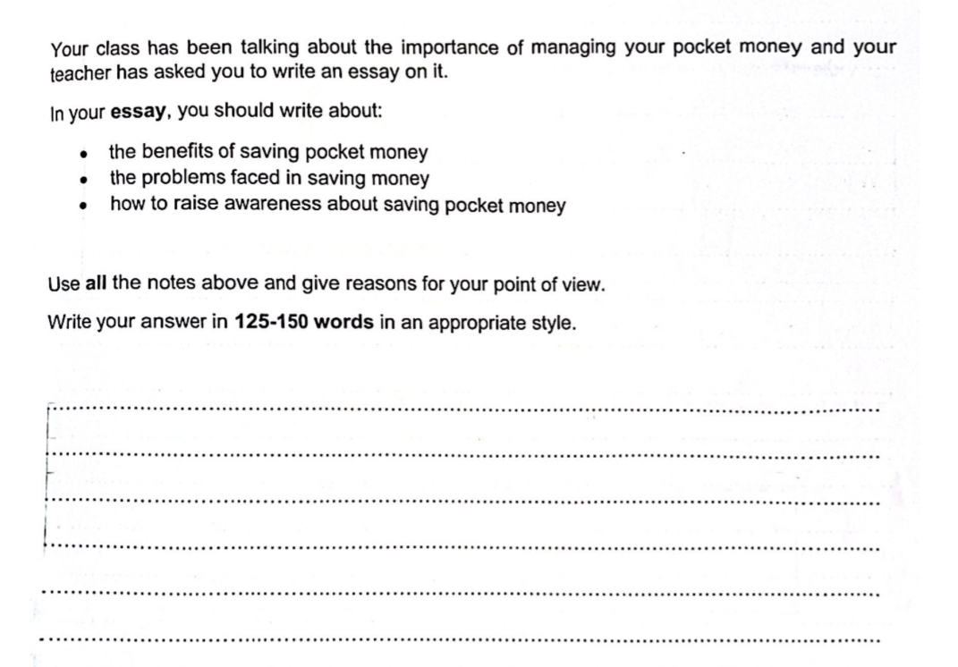 Your class has been talking about the importance of managing your pocket money and your 
teacher has asked you to write an essay on it. 
In your essay, you should write about: 
the benefits of saving pocket money 
the problems faced in saving money 
how to raise awareness about saving pocket money 
Use all the notes above and give reasons for your point of view. 
Write your answer in 125-150 words in an appropriate style. 
_ 
_ 
_ 
_ 
_ 
_