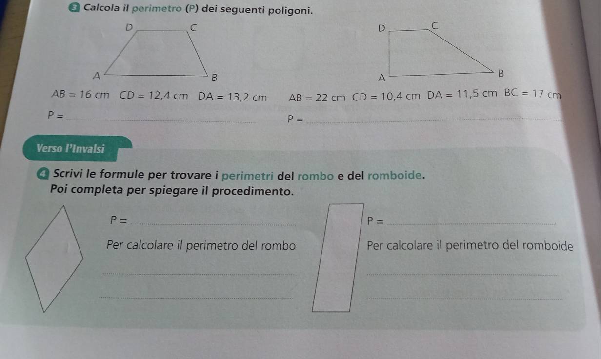 Calcola il perimetro (P) dei seguenti poligoni.
AB=16cmCD=12,4cm DA=13,2cm AB=22cmCD=10,4cm DA=11,5cm BC=17cm
P= _ 
_ P=
Verso l’Invalsi 
Scrivi le formule per trovare i perimetri del rombo e del romboide. 
Poi completa per spiegare il procedimento. 
_ P=
_ P=
Per calcolare il perimetro del rombo Per calcolare il perimetro del romboide 
__ 
_ 
_