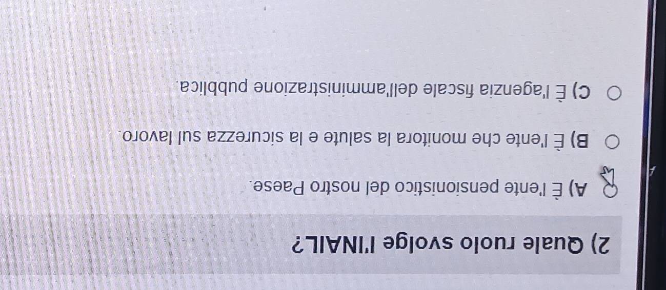 Quale ruolo svolge l'INAIL?
A) È l'ente pensionistico del nostro Paese.
a
B) È l'ente che monitora la salute e la sicurezza sul lavoro
C) È l'agenzia fiscale dell'amministrazione pubblica.