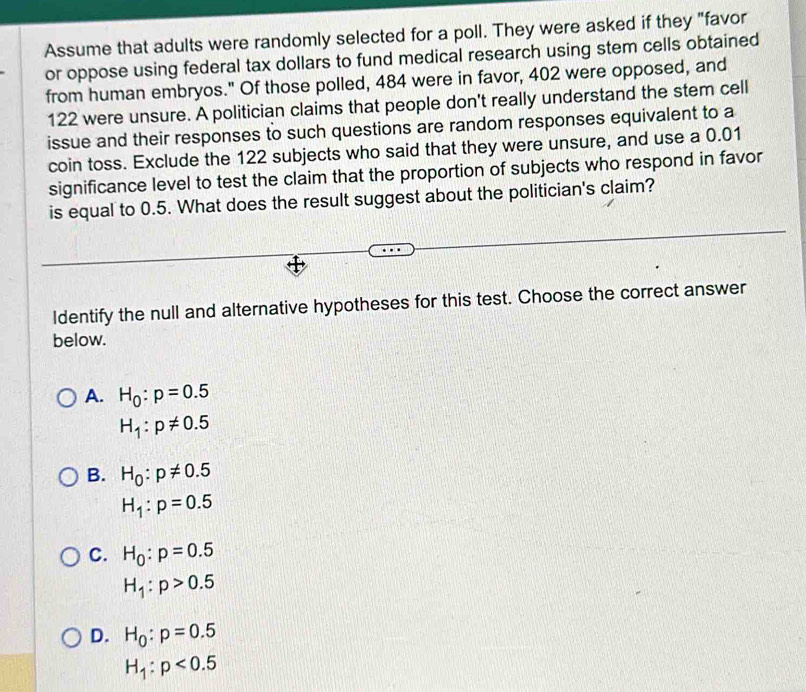 Assume that adults were randomly selected for a poll. They were asked if they "favor
or oppose using federal tax dollars to fund medical research using stem cells obtained
from human embryos." Of those polled, 484 were in favor, 402 were opposed, and
122 were unsure. A politician claims that people don't really understand the stem cell
issue and their responses to such questions are random responses equivalent to a
coin toss. Exclude the 122 subjects who said that they were unsure, and use a 0.01
significance level to test the claim that the proportion of subjects who respond in favor
is equal to 0.5. What does the result suggest about the politician's claim?
ldentify the null and alternative hypotheses for this test. Choose the correct answer
below.
A. H_0:p=0.5
H_1:p!= 0.5
B. H_0:p!= 0.5
H_1:p=0.5
C. H_0:p=0.5
H_1:p>0.5
D. H_0:p=0.5
H_1:p<0.5