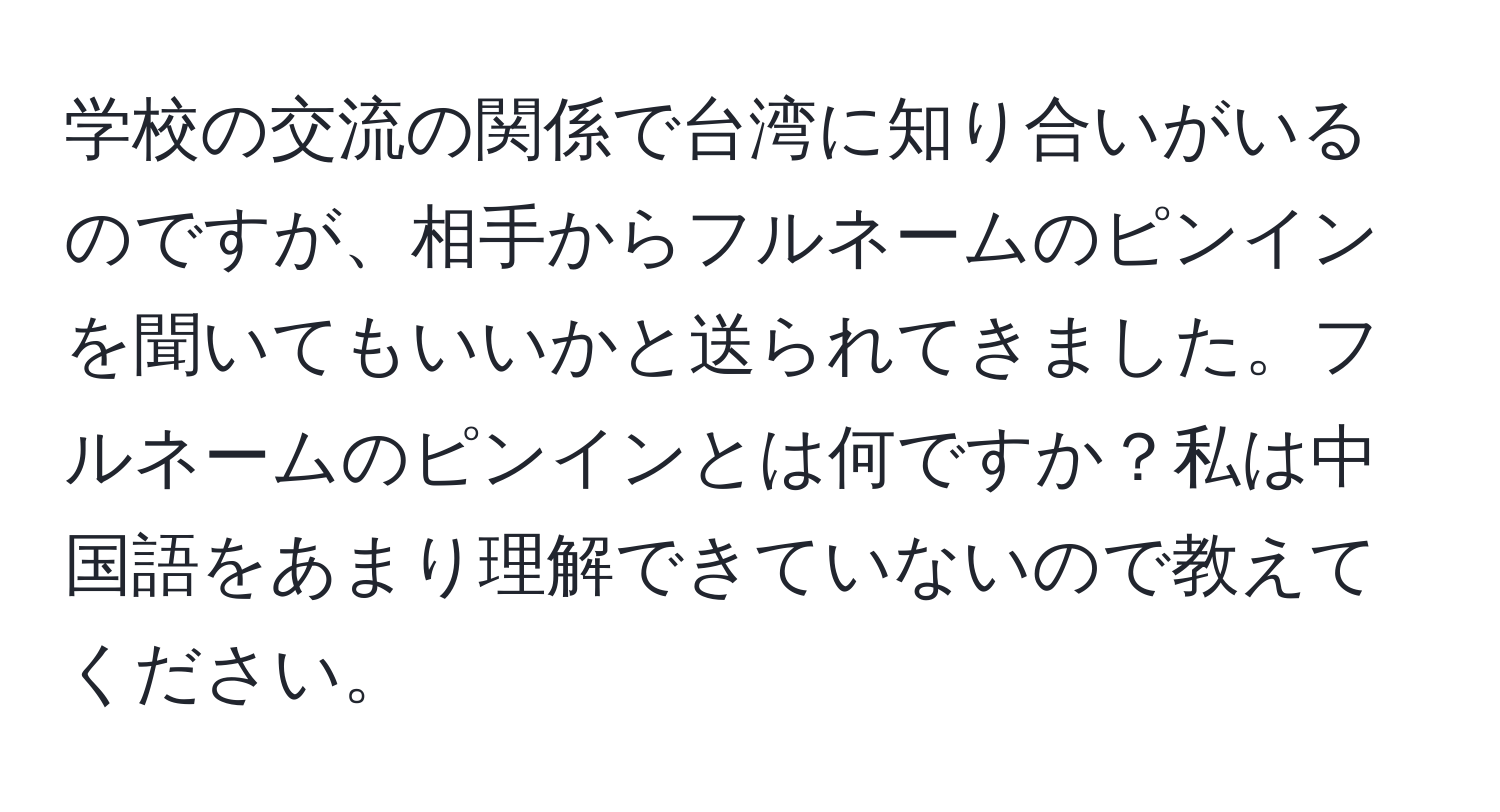 学校の交流の関係で台湾に知り合いがいるのですが、相手からフルネームのピンインを聞いてもいいかと送られてきました。フルネームのピンインとは何ですか？私は中国語をあまり理解できていないので教えてください。