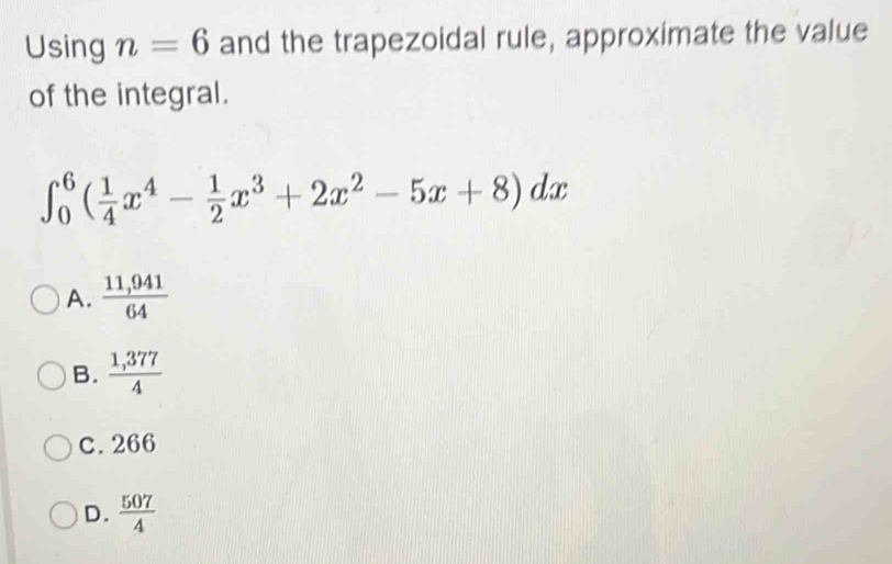 Using n=6 and the trapezoidal rule, approximate the value
of the integral.
∈t _0^(6(frac 1)4x^4- 1/2 x^3+2x^2-5x+8)dx
A.  (11,941)/64 
B.  (1,377)/4 
C. 266
D.  507/4 