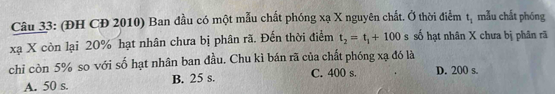 (ĐH CĐ 2010) Ban đầu có một mẫu chất phóng xạ X nguyên chất. Ở thời điểm t_1 mẫu chất phóng
xạ X còn lại 20% hạt nhân chưa bị phân rã. Đến thời điểm t_2=t_1+100 s số hạt nhân X chưa bị phân rã
chi còn 5% so với số hạt nhân ban đầu. Chu kì bán rã của chất phóng xạ đó là
A. 50 s. B. 25 s. C. 400 s. D. 200 s.