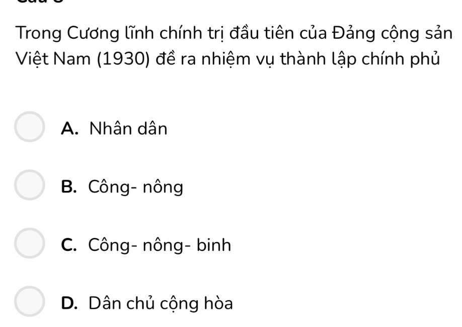 Trong Cương lĩnh chính trị đầu tiên của Đảng cộng sản
Việt Nam (1930) đề ra nhiệm vụ thành lập chính phủ
A. Nhân dân
B. Công- nông
C. Công- nông- binh
D. Dân chủ cộng hòa