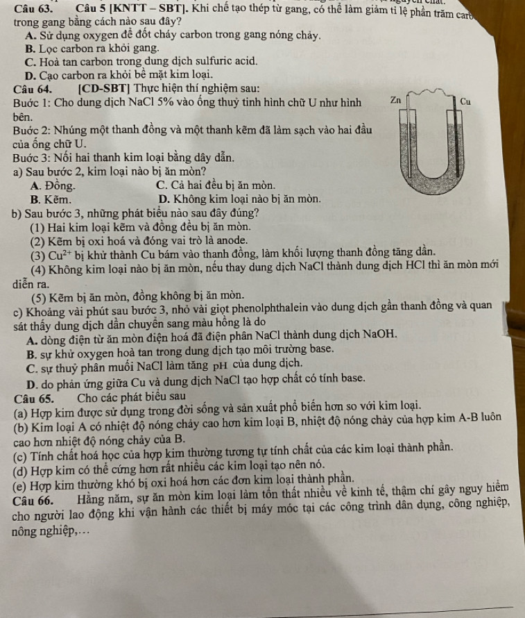 [KNTT - SBT]. Khi chế tạo thép từ gang, có thể làm giảm tỉ lệ phần trăm carb
trong gang bằng cách nào sau đây?
A. Sử dụng oxygen để đốt cháy carbon trong gang nóng chảy.
B. Lọc carbon ra khỏi gang.
C. Hoà tan carbon trong dung dịch sulfuric acid.
D. Cạo carbon ra khỏi bề mặt kim loại.
Câu 64. [CD-SBT] Thực hiện thí nghiệm sau:
Bước 1: Cho dung dịch NaCl 5% vào ống thuỷ tinh hình chữ U như hình 
bên.
Buớc 2: Nhúng một thanh đồng và một thanh kẽm đã làm sạch vào hai đầu
của ổng chữ U.
Buớc 3: Nối hai thanh kim loại bằng dây dẫn.
a) Sau bước 2, kim loại nào bị ăn mòn?
A. Đồng. C. Cả hai đều bị ăn mòn.
B. Kẽm. D. Không kim loại nào bị ăn mòn.
b) Sau bước 3, những phát biểu nào sau đây đúng?
(1) Hai kim loại kẽm và đồng đều bị ăn mòn.
(2) Kẽm bị oxi hoá và đóng vai trò là anode.
(3) Cu^(2+) bị khử thành Cu bám vào thanh đồng, làm khối lượng thanh đồng tăng dần.
(4) Không kim loại nào bị ăn mòn, nếu thay dung dịch NaCl thành dung dịch HCl thì ăn mòn mới
diễn ra.
(5) Kẽm bị ăn mòn, đồng không bị ăn mòn.
c) Khoảng vài phút sau bước 3, nhỏ vài giọt phenolphthalein vào dung dịch gần thanh đồng và quan
sát thấy dung dịch dần chuyển sang màu hồng là do
A. dòng điện từ ăn mòn điện hoá đã điện phân NaCl thành dung dịch NaOH.
B. sự khử oxygen hoà tan trong dung dịch tạo môi trường base.
C. sự thuỷ phân muối NaCl làm tăng pH của dung dịch.
D. do phản ứng giữa Cu và dung dịch NaCl tạo hợp chất có tính base.
Câu 65. Cho các phát biêu sau
(a) Hợp kim được sử dụng trong đời sống và sản xuất phổ biến hơn so với kim loại.
(b) Kim loại A có nhiệt độ nóng chảy cao hơn kim loại B, nhiệt độ nóng chảy của hợp kim A-B luôn
cao hơn nhiệt độ nóng chảy của B.
(c) Tính chất hoá học của hợp kim thường tương tự tính chất của các kim loại thành phần.
(d) Hợp kim có thể cứng hơn rất nhiều các kim loại tạo nên nó.
(e) Hợp kim thường khó bị oxi hoá hơn các đơn kim loại thành phần.
Câu 66. Hằng năm, sự ăn mòn kim loại làm tồn thất nhiều về kinh tế, thậm chí gây nguy hiểm
cho người lao động khi vận hành các thiết bị máy móc tại các công trình dân dụng, công nghiệp,
nông nghiệp,.