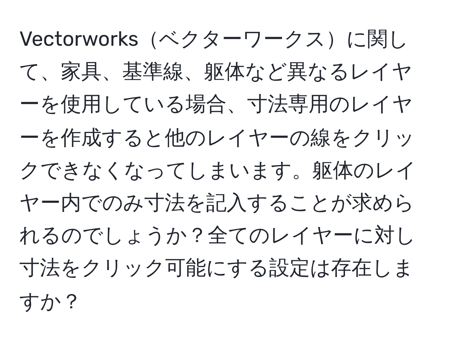 Vectorworksベクターワークスに関して、家具、基準線、躯体など異なるレイヤーを使用している場合、寸法専用のレイヤーを作成すると他のレイヤーの線をクリックできなくなってしまいます。躯体のレイヤー内でのみ寸法を記入することが求められるのでしょうか？全てのレイヤーに対し寸法をクリック可能にする設定は存在しますか？