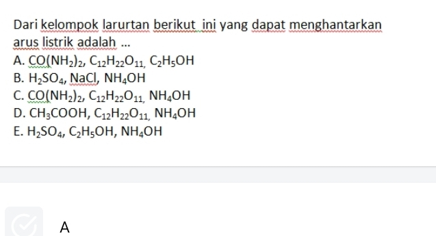 Dari kelompok larurtan berikut ini yang dapat menghantarkan
arus listrik adalah ...
A. CO(NH_2)_2, C_12H_22O_11,C_2H_5OH
B. H_2SO_4, NaCl, NH_4OH
C. CO(NH_2)_2, C_12H_22O_11,NH_4OH
D. CH_3COOH, C_12H_22O_11,NH_4OH
E. H_2SO_4, C_2H_5OH, NH_4OH
A