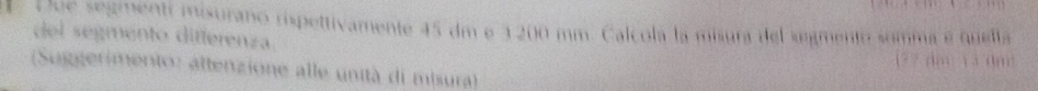 Due segmentí misurano rispettivamente 45 dm e 1200 mm. Calcola la misura del segmento somma e quetta 
del segmento differenza
17 7 dm 1 3 dm : 
(Suggerimento: attenzione alle unità di misura)