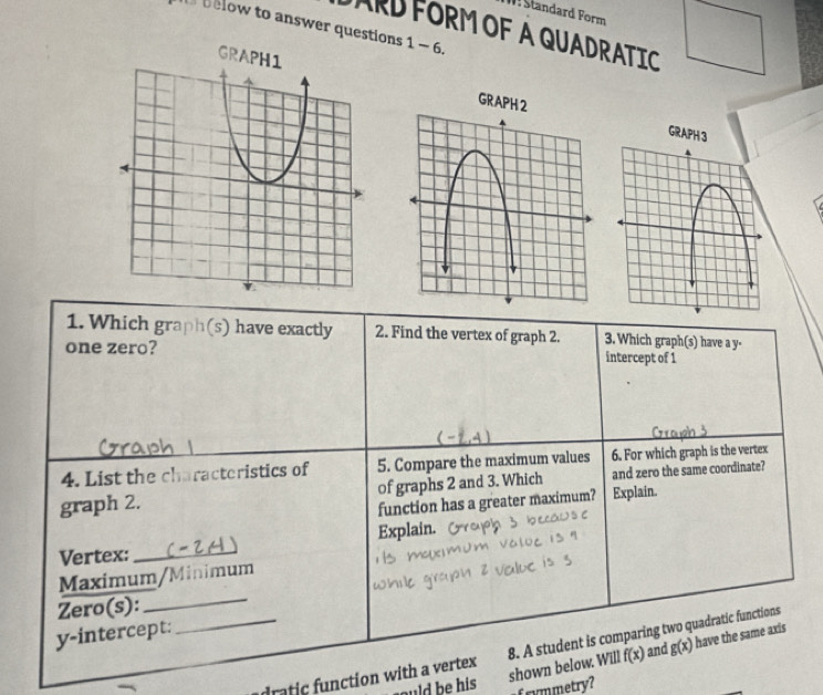 ! Standard Form
below to answer questions 1 - 6.
ARDFORMOF A QUADRATIC
GRAPH
1. Which graph(s) have exactly 2. Find the vertex of graph 2. 3. Which graph(s) have a y -
one zero? intercept of 1
4. List the characteristics of 5. Compare the maximum values 6. For which graph is the vertex
graph 2. of graphs 2 and 3. Which and zero the same coordinate?
function has a greater maximum? Explain.
Explain.
Vertex:_
Maximum/Minimum
Zero(s):_
y-intercept:
_ rat nction with a vertex 8. A student is comparing two quadratic functions
shown below. Will f(x) and g(x) have the same axis
ould be his frymmetry?