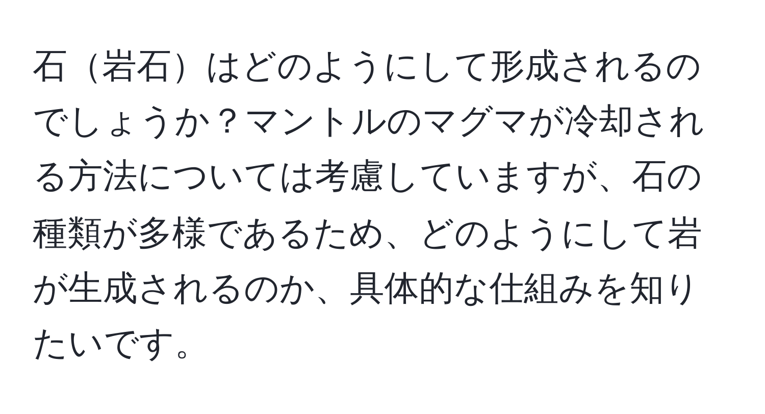 石岩石はどのようにして形成されるのでしょうか？マントルのマグマが冷却される方法については考慮していますが、石の種類が多様であるため、どのようにして岩が生成されるのか、具体的な仕組みを知りたいです。