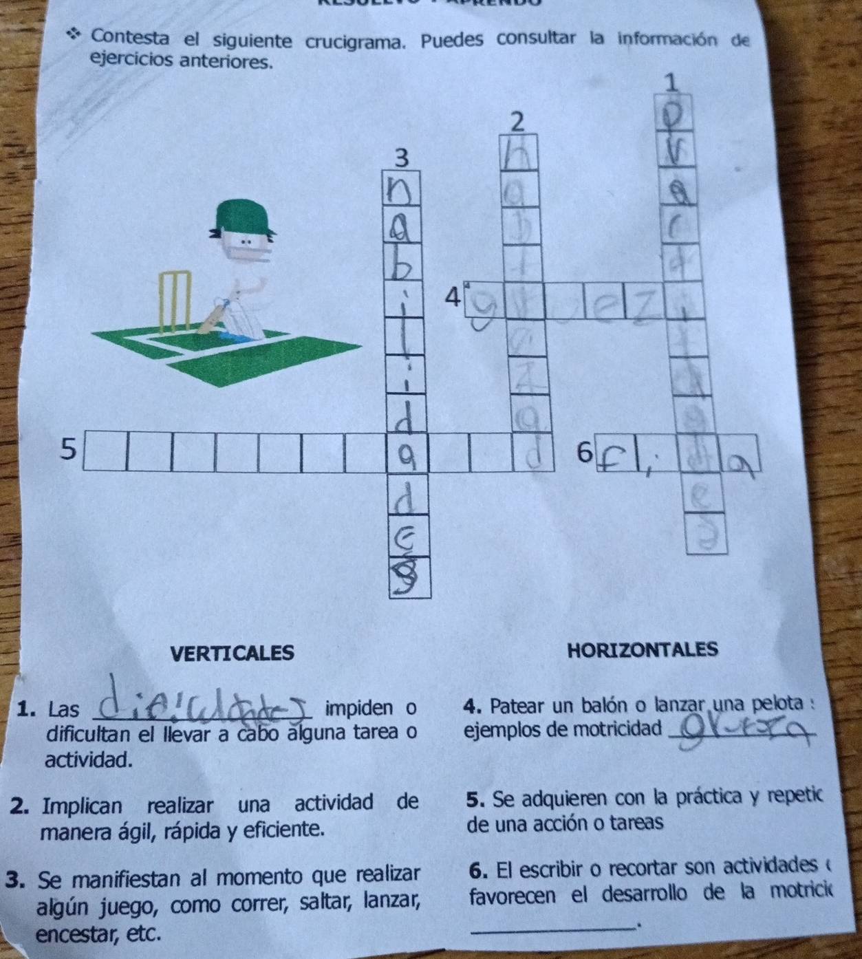 Contesta el siguiente crucigrama. Puedes consultar la información de 
ejercicios ante 
VERTICALES HORIZONTALES 
1. Las _impiden o 4. Patear un balón o lanzar una pelota : 
dificultan el llevar a cabo álguna tarea o ejemplos de motricidad_ 
actividad. 
2. Implican realizar una actividad de 5. Se adquieren con la práctica y repetic 
manera ágil, rápida y eficiente. de una acción o tareas 
3. Se manifiestan al momento que realizar 6. El escribir o recortar son actividades 
algún juego, como correr, saltar, lanzar, favorecen el desarrollo de la motrició 
encestar, etc. 
__.