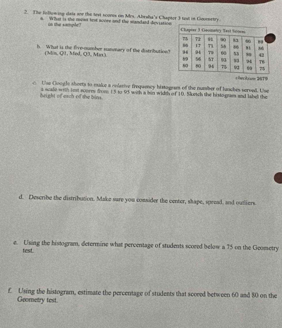 The following data are the test scores on Mrs. Abraha’s Chapter 3 test in Geometry. 
a. What is the mean test score and the standard deviation 
in the sample? 
b. What is the five-number summary of the distribution? 
(Min, Q1, Med, Q3, Max). 
checksum 2679 
c. Use Google sheets to make a relative frequency histogram of the number of lunches served. Use 
a scale with test scores from 15 to 95 with a bin width of 10. Sketch the histogram and label the 
height of each of the bins. 
d. Describe the distribution. Make sure you consider the center, shape, spread, and outliers. 
e. Using the histogram, determine what percentage of students scored below a 75 on the Geometry 
test. 
f. Using the histogram, estimate the percentage of students that scored between 60 and 80 on the 
Geometry test.