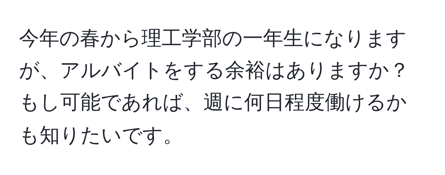 今年の春から理工学部の一年生になりますが、アルバイトをする余裕はありますか？もし可能であれば、週に何日程度働けるかも知りたいです。