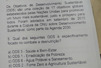 Os Objetivos de Desenvolvimento Sustentável
(ODS) são uma coleção de 17 objetivos globais
estabelecidos pelas Nações Unidas para promover
um futuro mais sustentável, justo e próspero para
todos. Foram adotados em setembro de 2015
durante a Cúpula da ONU sobre Desenvolvimento
Sustentável, como parte da Agenda 2030.
5. Qual dos seguintes ODS é especificamente
focado no combate a desnutrição?
a) ODS 3 - Saúde e Bem-Estar.
b) ODS 1 - Erradicação da Pobreza.
c) ODS 6 - Água Potável e Saneamento.
d) ODS 2 - Fome Zero e Agricultura Sustentável.