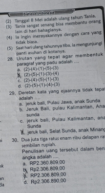 Bahasailndonesia
(2) Tanggal 8 Mei adalah ulang tahun Tania.
(3) Tania sangat senang bisa membantu orang
lain di hari bahagianya.
(4) la ingin merayakannya dengan cara yang
tidak biasa.
(5) Saat hari ulang tahunnya tiba, ia mengunjungi
panti asuhan di kotanya.
28. Urutan yang tepat agar membentuk
paragraf yang padu adalah ....
a. (2)-(4)-(1)-(5)-(3)
(2)-(5)-(1)-(3)-(4)
C. (2)-(4)-(5)-(1)-(3)
d.
29. Deretan kata yang ejaannya tidak tepa (2)-(5)-(1)-(4)-(3)
adalah ....
a. jeruk bali, Pulau Jawa, anak Sunda
b. Jeruk Bali, pulau Kalimantan, Ana
sunda
c. jeruk bali, Pulau Kalimantan, an
Sunda
jeruk bali, Selat Sunda, anak Minan
30. Dua juta tiga ratus enam ribu delapan ra
sembilan rupiah.
Penulisan uang tersebut dalam ben
angka adaiah ....
k a. RP2.360.809,00
bRp2.306.809,00
n RP2.306.809,00
da d. Rp2.306.890,00