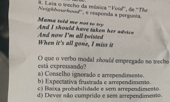 Leia o trecho da música “Voiď”, de “The
Neighbourhood, e responda a pergunta.
Mama told me not to try
And I should have taken her advice
And now I'm all twisted
When it's all gone, I miss it
O que o verbo modal should empregado no trecho
está expressando?
a) Conselho ignorado e arrependimento.
b) Expectativa frustrada e arrependimento.
c) Baixa probabilidade e sem arrependimento.
d) Dever não cumprido e sem arrependimento.