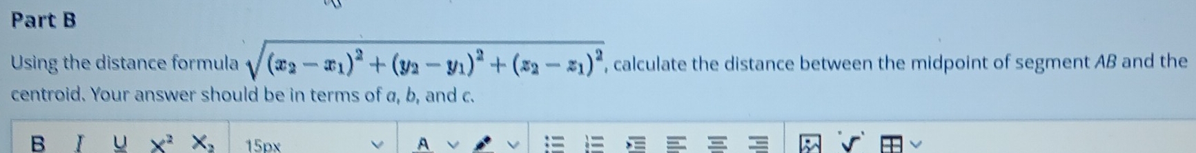 Using the distance formula sqrt((x_2)-x_1)^2+(y_2-y_1)^2+(z_2-z_1)^2 , calculate the distance between the midpoint of segment AB and the 
centroid. Your answer should be in terms of a, b, and c. 
B I u x^2x_2 15px A