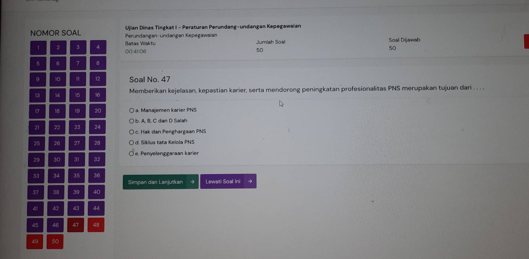 Ujian Dinas Tingkat I - Peraturan Perundang-undangan Kepegawaian
NOMOR SOAL
Perundangan-undangan Kepegawaian
1 2 3 4 Batas Waktu Jumlah Soal
Soal Dijawab
00:41: 06
50
50
5 6 7 8
9 10 11 12 Soal No. 47
13 14 15 16 Memberikan kejelasan, kepastian karier, serta mendorong peningkatan profesionalitas PNS merupakan tujuan dari . . . .
17 18 19 20 a. Manajemen karier PNS
b. A, B, C dan D Salah
21 22 23 24
c. Hak dan Penghargaan PNS
25 26 27 28 d. Siklus tata Kelola PNS
e. Penyelenggaraan karier
29 30 31 32
33 34 35 36
Simpan dan Lanjutkan Lewati Soal Ini
37 38 39 40
41 42 43 44
45 46 47 48
49 50