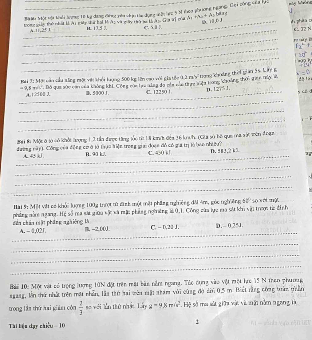 Một vật khối lượng 10 kg đang đứng yên chịu tác dụng một lực 5 N theo phượng ngang. Gọi công của lực này không √ .
trong giây thứ nhất là A1 giây thứ hai là A2 và giây thứ ba là A_3 Giả trị của A_1+A_2+A_3 bàng
C. 5,0 J. _D. 10,0 J.
ih phần cí
_
_A.11,25 J. B. 17,5 J. C. 32 N
_
_rc này là
_
_
a
Bài 7: Một cần cầu nãng một vật khối lượng 500 kg lên cao với gia tốc 0,2m/s^2 trong khoảng thời gian 5s. Lấy g
=9,8m/s^2 F. Bỏ qua sức cản của không khí. Công của lực nâng do cần cầu thực hiện trong khoảng thời gian này là độ lới
_A.12500 J. B. 5000 J. C. 12250 J.
D. 1275 J.
y có d
_
_
_
_1=F
Bài 8: Một ô tô có khối lượng 1,2 tấn được tăng tốc từ 18 km/h đến 36 km/h. (Giả sử bỏ qua ma sát trên đoạn
đường này). Công của động cơ ô tô thực hiện trong giai đoạn đó có giá trị là bao nhiêu?
_
A. 45 kJ. B. 90 kJ. C. 450 kJ. D. 583,2 kJ. _ngi
_
_
_
Bài 9: Một vật có khối lượng 100g trượt từ đỉnh một mặt phẳng nghiêng dài 4m, góc nghiêng 60° so với mặt
phẳng nằm ngang. Hệ số ma sát giữa vật và mặt phẳng nghiêng là 0,1. Công của lực ma sát khi vật trượt từ đinh
đến chân mặt phẳng nghiêng là
_
A. - 0,02J. B. -2,00J. C. - 0,20 J. D. - 0,25J.
_
_
_
Bài 10: Một vật có trọng lượng 10N đặt trên mặt bàn nằm ngang. Tác dụng vào vật một lực 15 N theo phương
ngang, lần thứ nhất trên mặt nhẫn, lần thứ hai trên mặt nhám với cùng độ dời 0,5 m. Biết rằng công toàn phần
trong lần thứ hai giảm còn  2/3  so với lần thứ nhất. Lấy g=9,8m/s^2. Hệ số ma sát giữa vật và mặt nằm ngang là
Tài liệu dạy chiều - 10
2