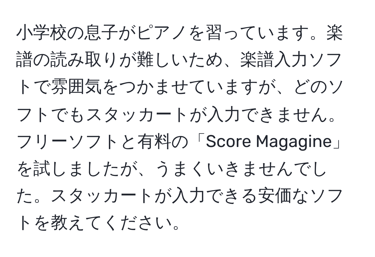 小学校の息子がピアノを習っています。楽譜の読み取りが難しいため、楽譜入力ソフトで雰囲気をつかませていますが、どのソフトでもスタッカートが入力できません。フリーソフトと有料の「Score Magagine」を試しましたが、うまくいきませんでした。スタッカートが入力できる安価なソフトを教えてください。