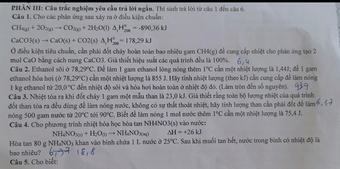 PHÀN III: Câu trắc nghiệm yêu cầu trã lời ngắn. Thí sinh trả lời từ câu 1 đến câu 6.
Câu 1. Cho các phản ứng sau xảy ra ở điều kiện chuẩn:
CH_4(g)+2O_2(g)to CO_2(g)+2H_2O(l)△ _rH_(208)°=-890,36kJ
CaCO3(s)to CaO(s)+CO2(s)△ _rH_(288)°=178,29kJ
Ở điều kiện tiêu chuẩn, cần phải đốt cháy hoàn toàn bao nhiêu gam CH4(g) để cung cấp nhiệt cho phản ứng tạo 2
mol CaO bằng cách nung CaCO3. Giả thiết hiệu suất các quá trình đều là 100%.
Câu 2. Ethanol sôi ở 78.29°C :. Để làm 1 gam ethanol lỏng nóng thêm 1°C cần một nhiệt lượng là 1,44J; đễ 1 gam
ethanol hóa hơi (sigma 78,29°C) cần một nhiệt lượng là 855 J. Hãy tính nhiệt lượng (theo kJ) cần cung cấp để làm nóng
1 kg ethanol từ 20,0°C đến nhiệt độ sôi và hóa hơi hoàn toàn ở nhiệt độ đó. (Làm tròn đến số nguyên).
Câu 3. Nhiệt tỏa ra khi đốt cháy 1 gam một mẫu than là 23,0 kJ. Giả thiết rằng toàn bộ lượng nhiệt của quá trình
đốt than tỏa ra đều dùng để làm nóng nước, không có sự thất thoát nhiệt, hãy tính lượng than cần phải đốt để làm
nóng 500 gam nước từ 20°C tới 90°C. Biết để làm nóng 1 mol nước thêm 1°C cần một nhiệt lượng là 75,4 J.
Câu 4. Cho phương trình nhiệt hóa học hòa tan NH4NO3(s) vào nước:
NH_4NO_3(s)+H_2O_(l)to NH_4NO_3(aq) △ H=+26kJ
Hòa tan 80 g NH₄NO3 khan vào bình chứa 1 L nước ở 25°C. Sau khi muối tan hết, nước trong bình có nhiệt độ là
bao nhiêu?
Câu 5. Cho biết: