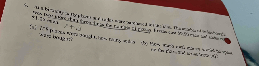 $1.25 each. 
4. At a birthday party pizzas and sodas were purchased for the kids. The number of sodas bough 
was two more than three times the number of pizzas. Pizzas cost $9.50 each and sodas co 
were bought? 
(a) If 8 pizzas were bought, how many sodas (b) How much total money would be spent 
on the pizza and sodas from (a)?