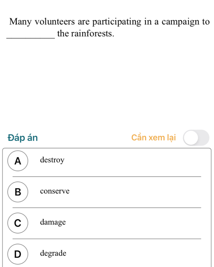 Many volunteers are participating in a campaign to
_
the rainforests.
Đáp án Cần xem lại
A  destroy
B  conserve
C  damage
D degrade