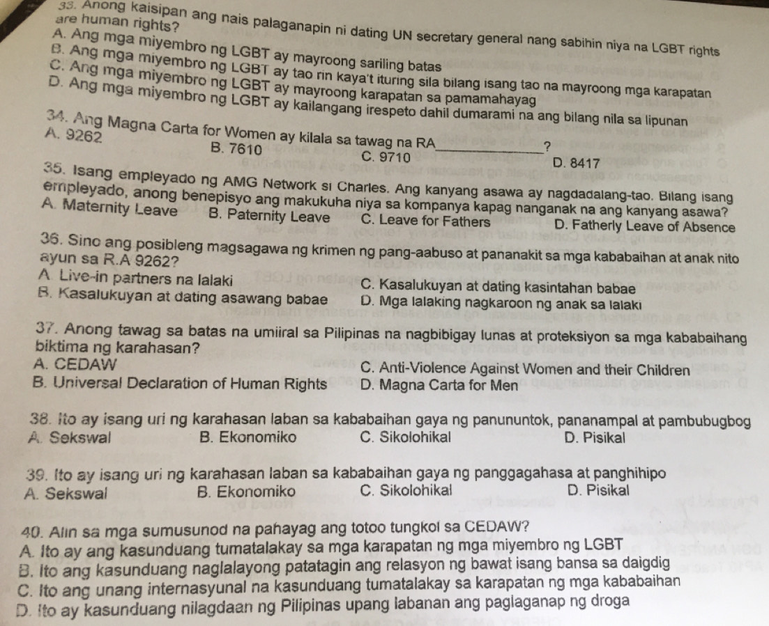 are human rights?
33. Anong kaisipan ang nais palaganapin ni dating UN secretary general nang sabihin niya na LGBT rights
A. Ang mga miyembro ng LGBT ay mayroong sariling batas
B. Ang mga miyembro ng LGBT ay tao rin kaya't ituring sila bilang isang tao na mayroong mga karapatan
C. Ang mga miyembro ng LGBT ay mayroong karapatan sa pamamahayag
D. Ang mga miyembro ng LGBT ay kailangang irespeto dahil dumarami na ang bilang nila sa lipunan
34. Ang Magna Carta for Women ay kilala sa tawag na RA
A. 9262 B. 7610
_?
C. 9710 D. 8417
35. Isang empleyado ng AMG Network si Charles. Ang kanyang asawa ay nagdadalang-tao. Bilang isang
empleyado, anong benepisyo ang makukuha niya sa kompanya kapag nanganak na ang kanyang asawa?
A. Maternity Leave B. Paternity Leave C. Leave for Fathers D. Fatherly Leave of Absence
36. Sino ang posibleng magsagawa ng krimen ng pang-aabuso at pananakit sa mga kababaihan at anak nito
ayun sa R.A 9262?
A Live-in partners na lalaki C. Kasalukuyan at dating kasintahan babae
B. Kasalukuyan at dating asawang babae D. Mga lalaking nagkaroon ng anak sa lalaki
37. Anong tawag sa batas na umiiral sa Pilipinas na nagbibigay lunas at proteksiyon sa mga kababaihang
biktima ng karahasan?
A. CEDAW C. Anti-Violence Against Women and their Children
B. Universal Declaration of Human Rights D. Magna Carta for Men
38. Ito ay isang uri ng karahasan laban sa kababaihan gaya ng panununtok, pananampal at pambubugbog
A. Sekswal B. Ekonomiko C. Sikolohikal D. Pisikal
39. Ito ay isang uri ng karahasan laban sa kababaihan gaya ng panggagahasa at panghihipo
A. Sekswal B. Ekonomiko C. Sikolohikal D. Pisikal
40. Alin sa mga sumusunod na pahayag ang totoo tungkol sa CEDAW?
A. Ito ay ang kasunduang tumatalakay sa mga karapatan ng mga miyembro ng LGBT
B. Ito ang kasunduang naglalayong patatagin ang relasyon ng bawat isang bansa sa daigdig
C. Ito ang unang internasyunal na kasunduang tumatalakay sa karapatan ng mga kababaihan
D. Ito ay kasunduang nilagdaan ng Pilipinas upang labanan ang paglaganap ng droga