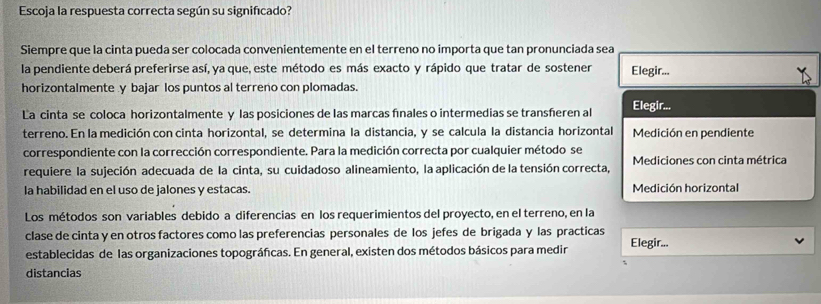 Escoja la respuesta correcta según su significado?
Siempre que la cinta pueda ser colocada convenientemente en el terreno no importa que tan pronunciada sea
la pendiente deberá preferirse así, ya que, este método es más exacto y rápido que tratar de sostener Elegir...
horizontalmente y bajar los puntos al terreno con plomadas.
La cinta se coloca horizontalmente y las posiciones de las marcas fnales o intermedias se transheren al Elegir...
terreno. En la medición con cinta horizontal, se determina la distancia, y se calcula la distancia horizontal Medición en pendiente
correspondiente con la corrección correspondiente. Para la medición correcta por cualquier método se
requiere la sujeción adecuada de la cinta, su cuidadoso alineamiento, la aplicación de la tensión correcta, Mediciones con cinta métrica
la habilidad en el uso de jalones y estacas. Medición horizontal
Los métodos son variables debido a diferencias en los requerimientos del proyecto, en el terreno, en la
clase de cinta y en otros factores como las preferencias personales de los jefes de brigada y las practicas Elegir...
establecidas de las organizaciones topográfcas. En general, existen dos métodos básicos para medir
distancias