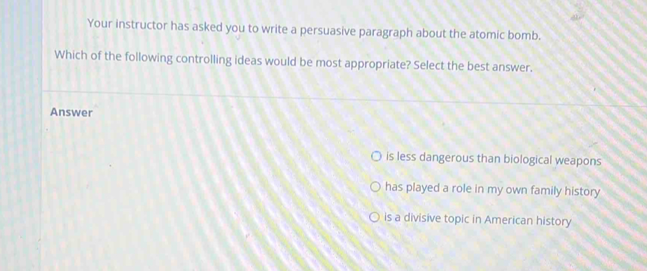 Your instructor has asked you to write a persuasive paragraph about the atomic bomb.
Which of the following controlling ideas would be most appropriate? Select the best answer.
Answer
is less dangerous than biological weapons
has played a role in my own family history
is a divisive topic in American history