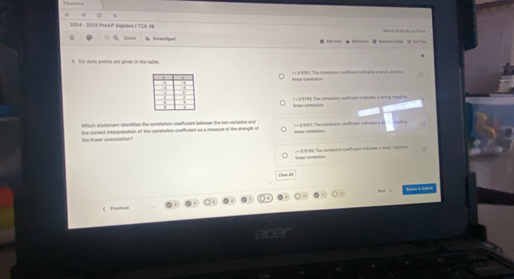 Estuphorss
a )
2024 - 2025 PrsAP Algebra María Vasio De La tora
Zoom Sonvichped D Querton Sulde Set teạt
8. Six data points are given in the table.
The comtation coafficient indicales a weak, positive
lneur conelation 9. The corelation coefficient indicates a strong, negative.
Which statement identifies the correlation coefficient between the two variables and; The comstation coefficiont indicates a s post
the correct interpretation of the correlation coefficient as a measure of the strength of Tnear comelasion
the linear association?
lnear comilation 9199; The correlation coefficient indicates a weak, negative,
Clear All
Mest 3 Reaea & Subes
《 Prnvious