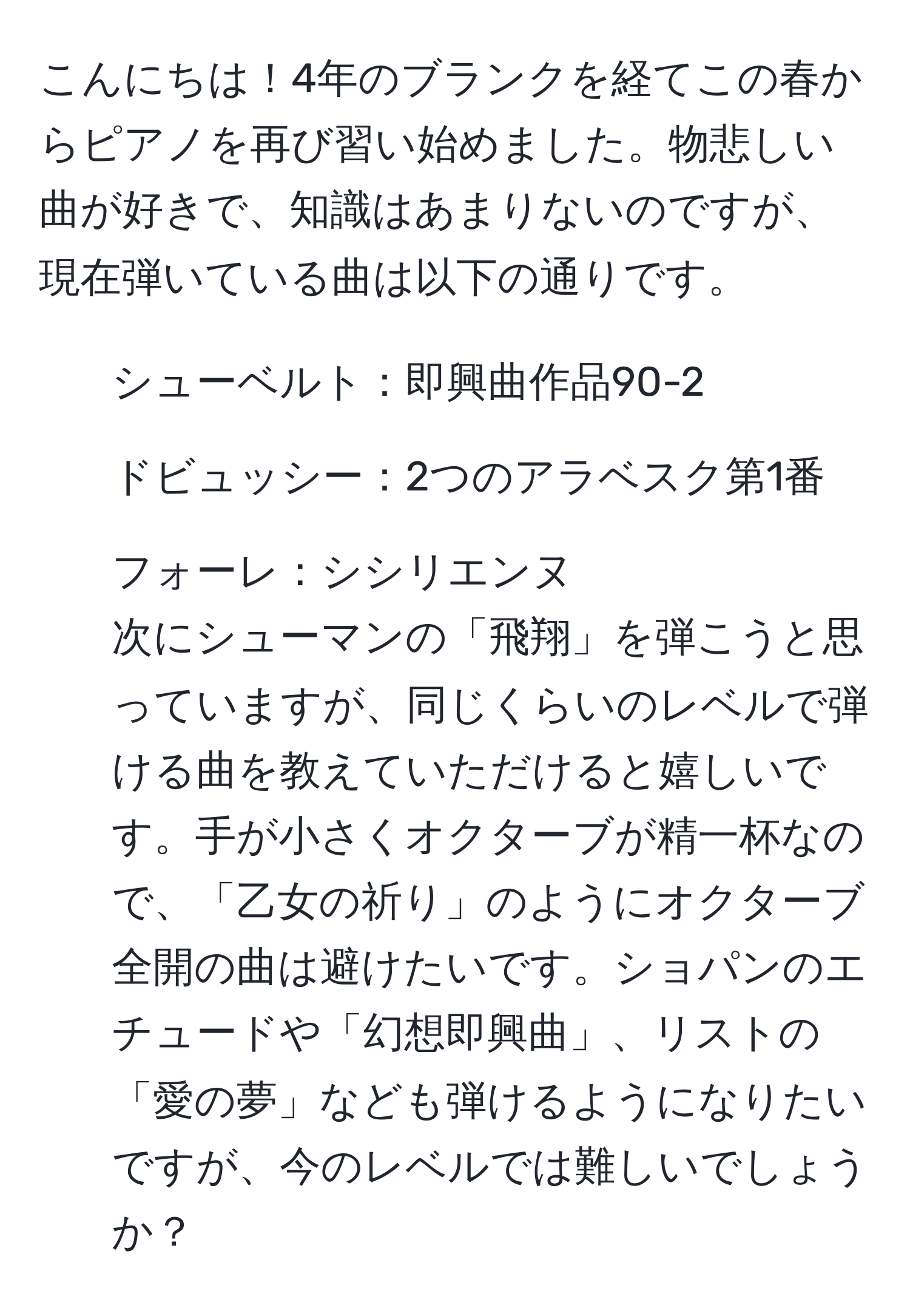 こんにちは！4年のブランクを経てこの春からピアノを再び習い始めました。物悲しい曲が好きで、知識はあまりないのですが、現在弾いている曲は以下の通りです。  
- シューベルト：即興曲作品90-2  
- ドビュッシー：2つのアラベスク第1番  
- フォーレ：シシリエンヌ  
次にシューマンの「飛翔」を弾こうと思っていますが、同じくらいのレベルで弾ける曲を教えていただけると嬉しいです。手が小さくオクターブが精一杯なので、「乙女の祈り」のようにオクターブ全開の曲は避けたいです。ショパンのエチュードや「幻想即興曲」、リストの「愛の夢」なども弾けるようになりたいですが、今のレベルでは難しいでしょうか？