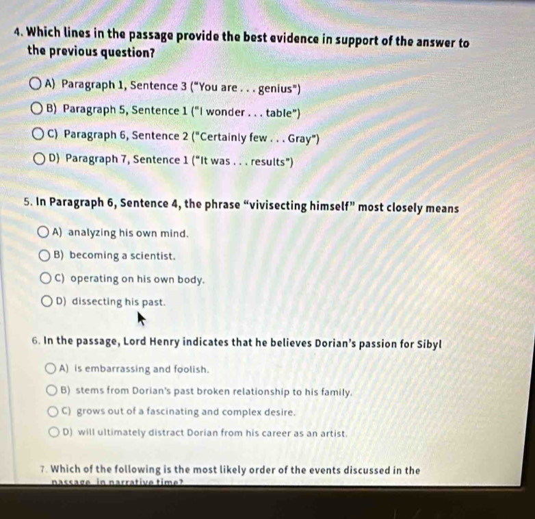 Which lines in the passage provide the best evidence in support of the answer to
the previous question?
A) Paragraph 1, Sentence 3 (“You are . . . genius”)
B) Paragraph 5, Sentence 1 (“I wonder . . . table”)
C) Paragraph 6, Sentence 2 ("Certainly few . . . Gray”)
D Paragraph 7, Sentence 1 (“It was . . . results”)
5. In Paragraph 6, Sentence 4, the phrase “vivisecting himself” most closely means
A) analyzing his own mind.
B) becoming a scientist.
C) operating on his own body.
D) dissecting his past.
6. In the passage, Lord Henry indicates that he believes Dorian’s passion for Sibyl
A) is embarrassing and foolish.
B) stems from Dorian's past broken relationship to his family.
C) grows out of a fascinating and complex desire.
D) will ultimately distract Dorian from his career as an artist.
7. Which of the following is the most likely order of the events discussed in the
nassage in narrative time?