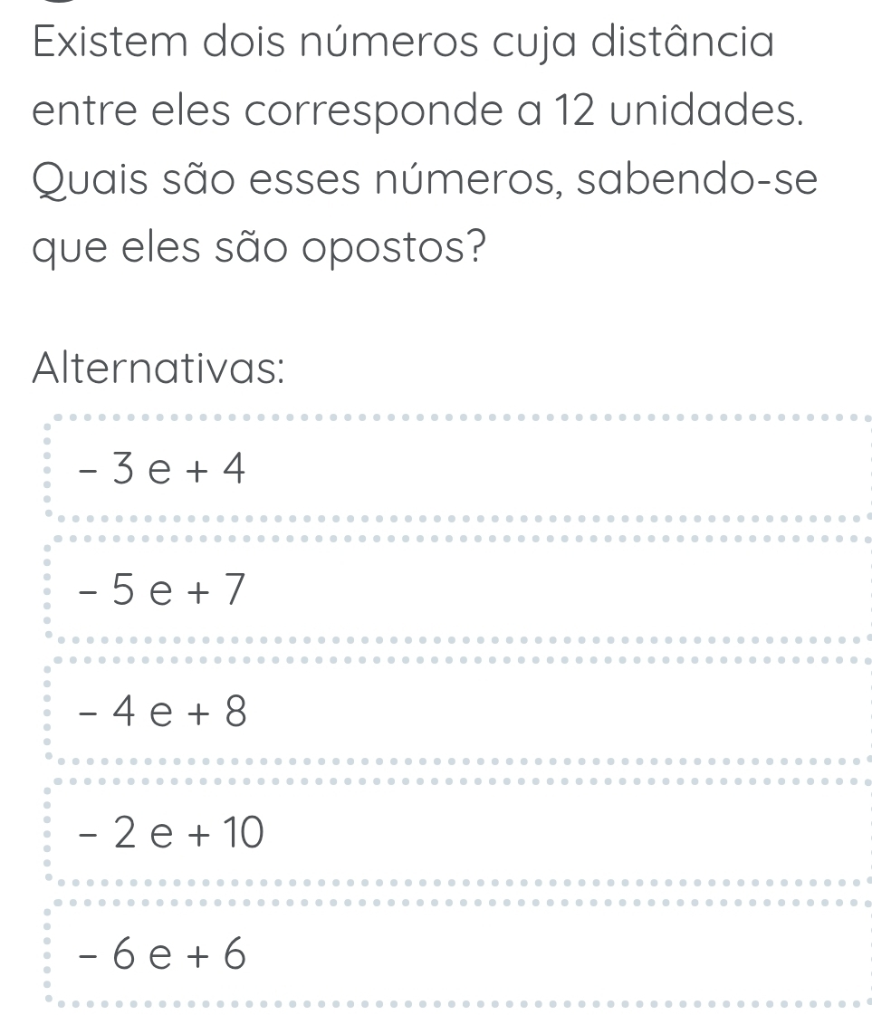 Existem dois números cuja distância
entre eles corresponde a 12 unidades.
Quais são esses números, sabendo-se
que eles são opostos?
Alternativas:
-3e+4
-5e+7
-4e+8
-2e+10
-6e+6