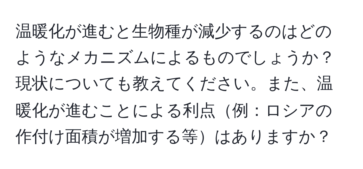 温暖化が進むと生物種が減少するのはどのようなメカニズムによるものでしょうか？現状についても教えてください。また、温暖化が進むことによる利点例：ロシアの作付け面積が増加する等はありますか？