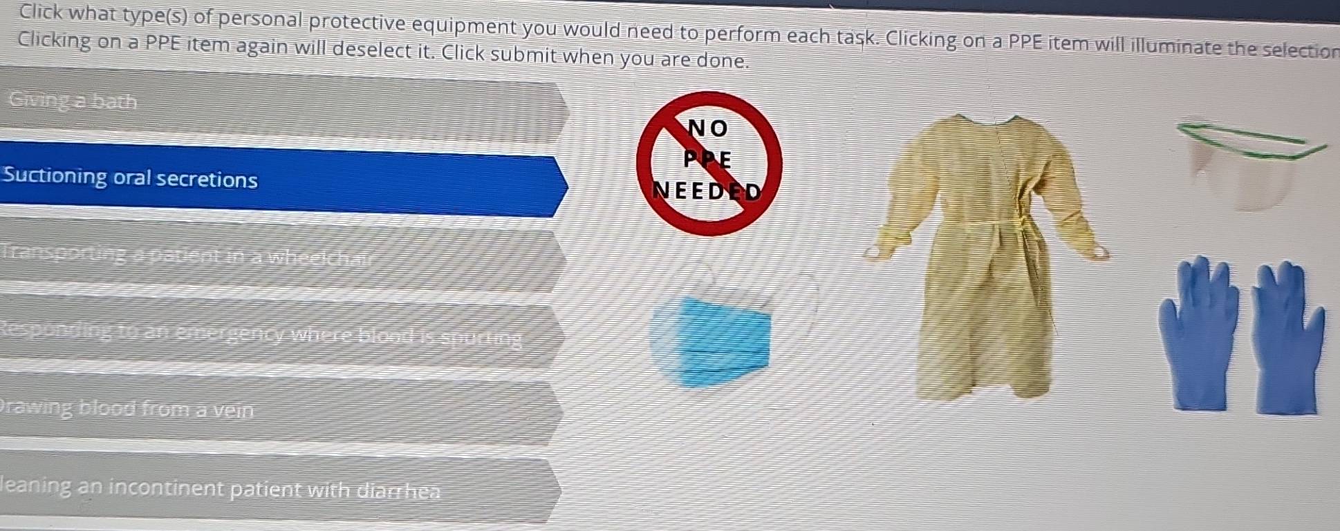 Click what type(s) of personal protective equipment you would need to perform each task. Clicking on a PPE item will illuminate the selection
Clicking on a PPE item again will deselect it. Click submit when you are done.
bath
NO
PPE
Suctioning oral secretions D
NEED
rawing blood from a vein 
leaning an incontinent patient with diarrhea