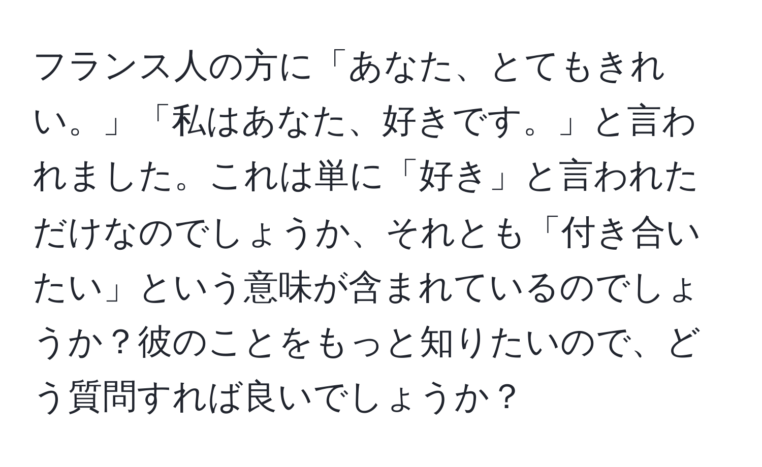 フランス人の方に「あなた、とてもきれい。」「私はあなた、好きです。」と言われました。これは単に「好き」と言われただけなのでしょうか、それとも「付き合いたい」という意味が含まれているのでしょうか？彼のことをもっと知りたいので、どう質問すれば良いでしょうか？