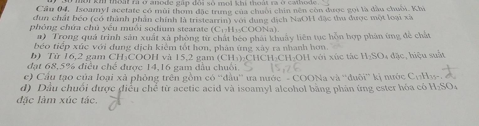 Số môi khi thoạt ra ở anode gấp đôi số mol khí thoát ra ở cathode. 
Cầu 04. Isoamyl acetate có mùi thơm đặc trưng của chuối chín nên còn được gọi là đầu chuối. Khi 
dun chất béo (có thành phần chính là tristearrin) với dung dịch NaOH đặc thu được một loại xà 
phòng chứa chủ yếu muối sodium stearate (C_17H_35COONa)
a) Trong quá trình sản xuất xà phòng từ chất béo phải khuấy liên tục hỗn hợp phản ứng đề chất 
béo tiếp xúc với dung dịch kiểm tốt hơn, phản ứng xảy ra nhanh hơn. 
b) Từ 16,2 gam CH₃COOH và 15, 2 gam (CH_3)_2CHCH_2CH_2OH I với xúc tác H_2SO_4 đặc, hiệu suất 
đạt 68, 5% điều chế được 14, 16 gam dầu chuối. 
c) Cầu tạo của loại xà phòng trên gồm có “đầu” ưa nước - COONa và “đuôi” kị nước C_17H_35-
d) Dầu chuối được điều chế từ acetic acid và isoamyl alcohol bằng phản ứng ester hóa có H_2SO_4
đặc làm xúc tác.