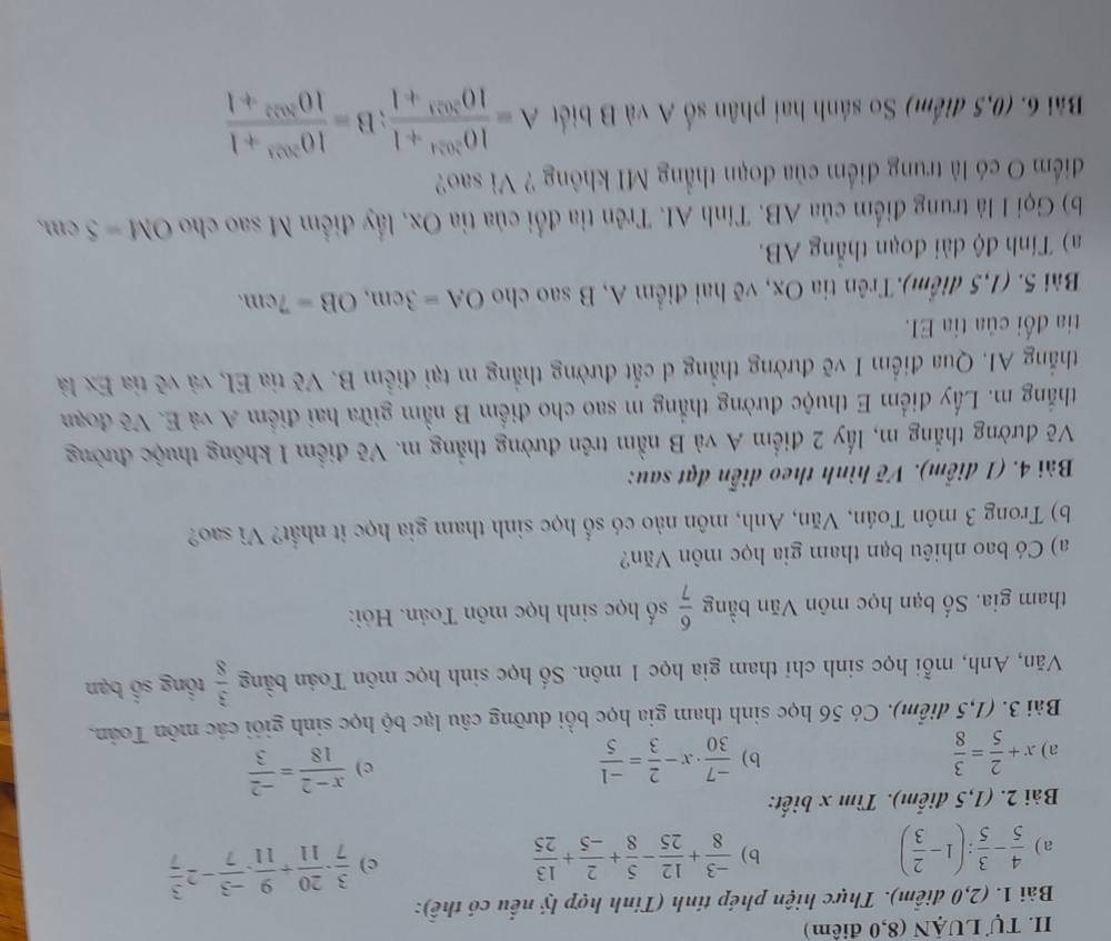 Tự LUậN (8,0 điểm)
Bài 1. (2,0 điễm). Thực hiện phép tinh (Tinh hợp lý nếu có thể):
a)  4/5 - 3/5 :(1- 2/3 ) b)  (-3)/8 + 12/25 - 5/8 + 2/-5 + 13/25  c)  3/7 ·  20/11 + 9/11 ·  (-3)/7 -2 3/7 
Bài 2. (1,5 điểm). Tìm x biết:
a) x+ 2/5 = 3/8  b)  (-7)/30 · x- 2/3 = (-1)/5  c)  (x-2)/18 = (-2)/3 
Bài 3. (1,5 điểm). Có 56 học sinh tham gia học bồi dưỡng câu lạc bộ học sinh giới các môn Toán.
Văn, Anh, mỗi học sinh chỉ tham gia học 1 môn. Số học sinh học môn Toán bằng  3/8  tổng số bạn
tham gia. Số bạn học môn Văn bằng  6/7  số học sinh học môn Toán. Hỏi:
a) Có bao nhiêu bạn tham gia học môn Văn?
b) Trong 3 môn Toán, Văn, Anh, môn nào có số học sinh tham gia học it nhất? Vì sao?
Bài 4. (1 điễm). Vẽ hình theo diễn đạt sau:
Vẽ đường thẳng m, lấy 2 điểm A và B nằm trên đường thắng m. Vẽ điểm I không thuộc đường
thắng m. Lấy điểm E thuộc đường thắng m sao cho điểm B nằm giữa hai điểm A và E. Vẽ đoạn
thắng AI. Qua điểm I vẽ đường thẳng d cắt đường thắng m tại điểm B. Vẽ tia EI, và vẽ tỉa Ex là
tia đối của tia EI.
Bài 5. (1,5 điểm).Trên tia Ox, vẽ hai điểm A, B sao cho OA=3cm,OB=7cm.
a) Tính độ dài đoạn thắng AB.
b) Gọi I là trung điểm của AB. Tính AI. Trên tia đổi của tỉa Ox, lấy điểm M sao cho OM=5cm,
điểm O có là trung điểm của đoạn thẳng MI không ? Vì sao?
Bài 6. (0,5 điểm) So sánh hai phân số A và B biết A= (10^(3024)+1)/10^(3023)+1 ;B= (10^(3023)+1)/10^(3022)+1 