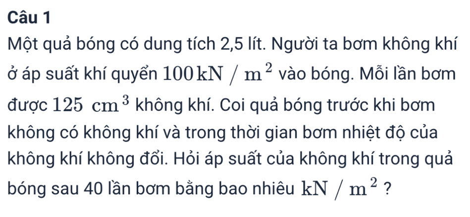 Một quả bóng có dung tích 2,5 lít. Người ta bơm không khí 
ở áp suất khí quyển 100kN/m^2 vào bóng. Mỗi lần bơm 
được 125cm^3 không khí. Coi quả bóng trước khi bơm 
không có không khí và trong thời gian bơm nhiệt độ của 
không khí không đổi. Hỏi áp suất của không khí trong quả 
bóng sau 40 lần bơm bằng bao nhiêu kN/m^2 ?