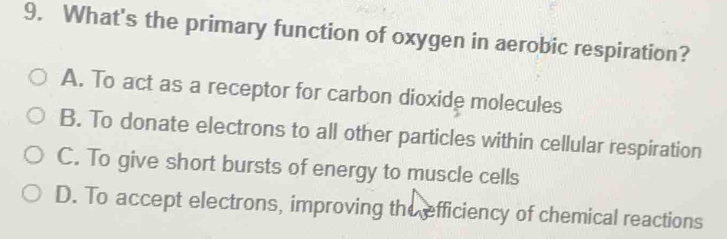 What's the primary function of oxygen in aerobic respiration?
A. To act as a receptor for carbon dioxide molecules
B. To donate electrons to all other particles within cellular respiration
C. To give short bursts of energy to muscle cells
D. To accept electrons, improving the efficiency of chemical reactions