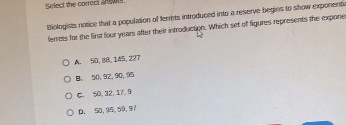 Select the correct answer.
Biologists notice that a population of ferrets introduced into a reserve begins to show exponenti
ferrets for the first four years after their introduction. Which set of figures represents the expone
A. 50, 88, 145, 227
B. 50, 92, 90, 95
C. 50, 32, 17, 9
D. 50, 95, 59, 97