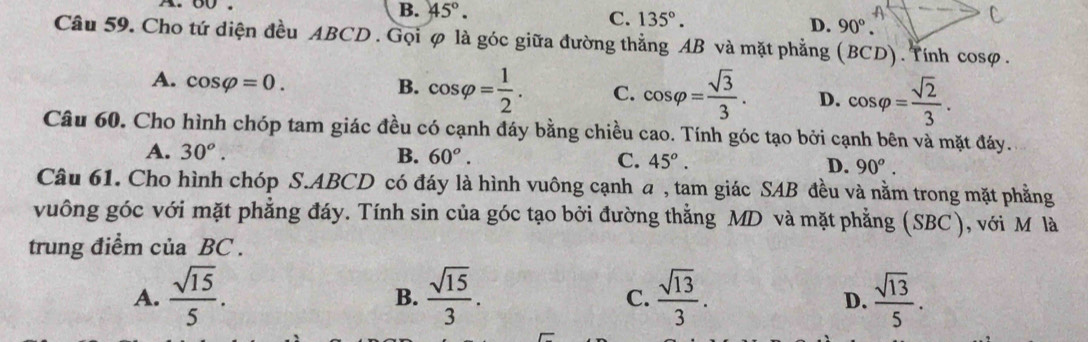 B. 45°.
C. 135°. D. 90°. 
Câu 59. Cho tứ diện đều ABCD. Gọi φ là góc giữa đường thẳng AB và mặt phẳng (BCD). Tính cosφ.
A. cos varphi =0.
B. cos varphi = 1/2 . C. cos varphi = sqrt(3)/3 . D. cos varphi = sqrt(2)/3 . 
Câu 60. Cho hình chóp tam giác đều có cạnh đáy bằng chiều cao. Tính góc tạo bởi cạnh bên và mặt đáy.
A. 30^o. B. 60°.
C. 45^o. D. 90^o. 
Câu 61. Cho hình chóp S. ABCD có đáy là hình vuông cạnh a , tam giác SAB đều và nằm trong mặt phẳng
vuông góc với mặt phẳng đáy. Tính sin của góc tạo bởi đường thẳng MD và mặt phẳng (SBC), với M là
trung điểm ciaBC.
A.  sqrt(15)/5 .  sqrt(15)/3 .  sqrt(13)/3 .  sqrt(13)/5 . 
B.
C.
D.