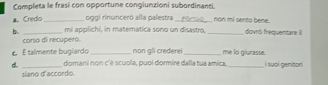 Completa le frasi con opportune congiunzioni subordinanti. 
a. Credo _oggi rinuncerò alla palestra _non mi sento bene. 
b. _mi applichi, in matematica sono un disastro,_ dovrö frequentare ill 
corso di recupero. 
É talmente bugiardo _non gli crederei _me lo giurasse. 
d. _domani non c'è scuola, puoi dormire dalla tua amica, _i suoi genitori 
siano d’accordo.