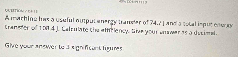 40% COMPLETED 
QUESTIDN 7 OF 15 
A machine has a useful output energy transfer of 74.7 J and a total input energy 
transfer of 108.4 J. Calculate the efficiency. Give your answer as a decimal. 
Give your answer to 3 significant figures.